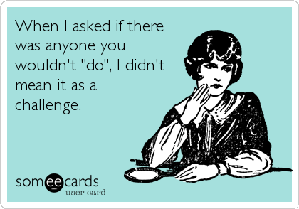 When I asked if there
was anyone you
wouldn't "do", I didn't
mean it as a
challenge.