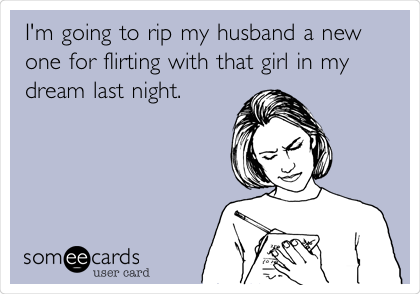 I'm going to rip my husband a new
one for flirting with that girl in my
dream last night.