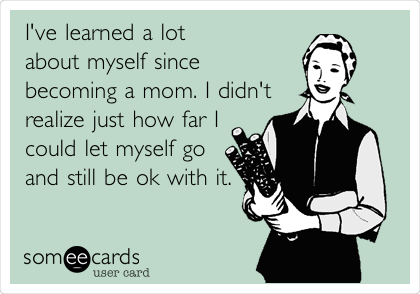 I've learned a lot
about myself since
becoming a mom. I didn't
realize just how far I
could let myself go
and still be ok with it.