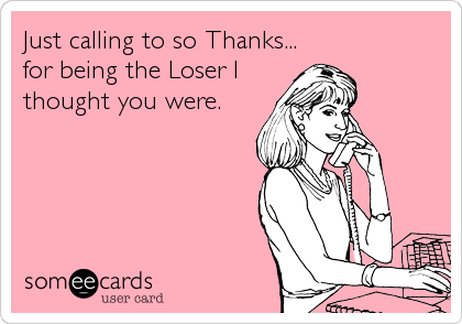 Just calling to so Thanks...
for being the Loser I
thought you were.