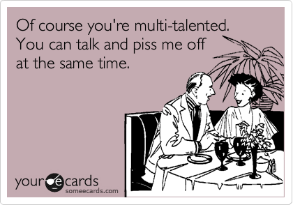 Of course you're multi-talented. You can talk and piss me off 
at the same time.