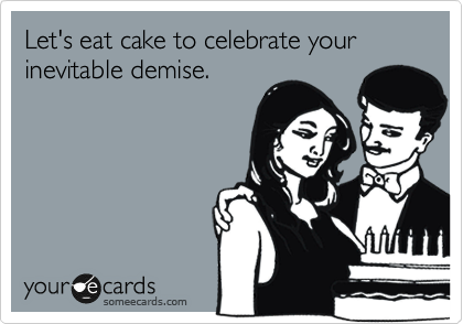 Let's eat cake to celebrate your inevitable demise.