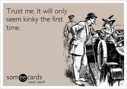 Trust me, it will only
seem kinky the first
time.