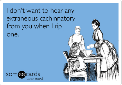 I don't want to hear any extraneous cachinnatory
from you when I rip
one.