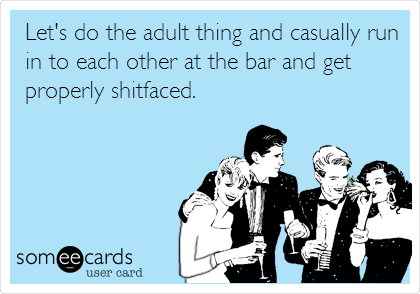 Let's do the adult thing and casually run
in to each other at the bar and get
properly shitfaced.