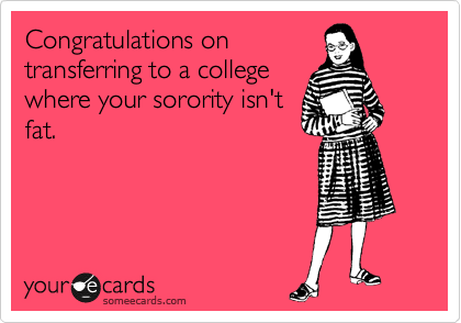 Congratulations on
transferring and your
sorority not having greek
letters that fraternities
make fat nicknames out of.