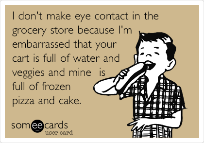 I don't make eye contact in the
grocery store because I'm
embarrassed that your
cart is full of water and 
veggies and mine  is
full of frozen
pizza and cake. 