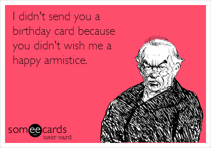 I didn't send you a
birthday card because
you didn't wish me a
happy armistice.