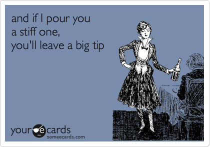 and if I pour you 
a stiff one,
you'll leave a big tip