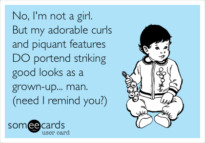 No, I'm not a girl. 
But my adorable curls 
and piquant features 
DO portend striking
good looks as a
grown-up... man. 
(need I remind you?)