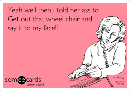   Yeah well then i told her ass to
Get out that wheel chair and
say it to my face!!