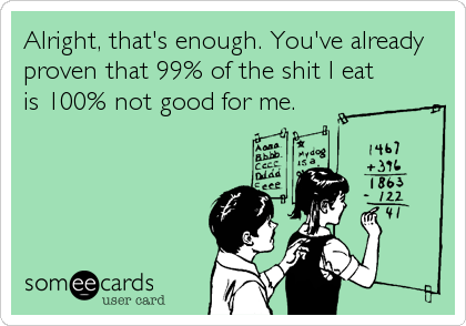 Alright, that's enough. You've already
proven that 99% of the shit I eat
is 100% not good for me.