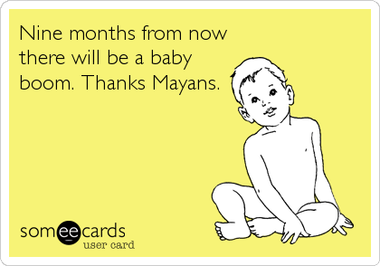 Nine months from now
there will be a baby
boom. Thanks Mayans.