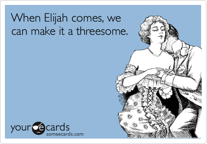 When Elijah comes, we
can make it a threesome.