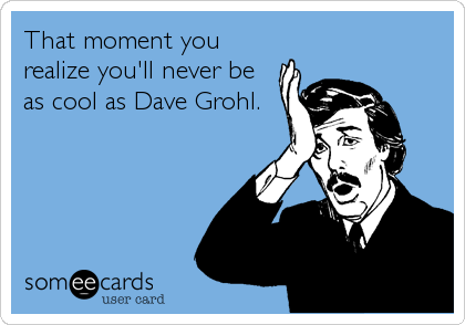 That moment you
realize you'll never be
as cool as Dave Grohl.