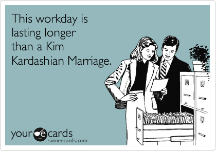 This workday is 
lasting longer
than a Kim
Kardashian Wedding.