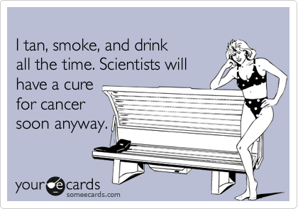 
I tan, smoke, and drink
all the time. Scientists will
have a cure
for cancer
soon anyway.