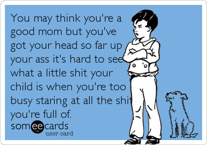 You may think you're a
good mom but you've
got your head so far up
your ass it's hard to see
what a little shit your
child is when you're too
busy staring at all the shit
you're full of.