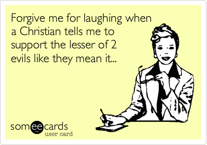 Forgive me for laughing when
a Christian tells me to
support for the lesser of 2
evils like they mean it...