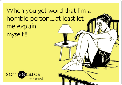 When you get word that I'm a
horrible person.....at least let
me explain
myself!!!