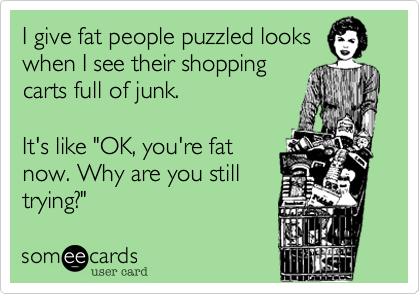 I give fat people puzzled looks 
when I see their shopping
carts full of junk.

It's like "OK, you're fat
now. Why are you still
trying?"