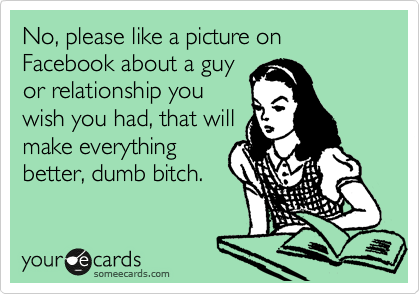 No, please like a picture on Facebook about a guy
or relationship you
wish you had, that will
make everything
better, dumb bitch.