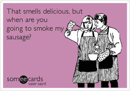 That smells delicious, but
when are you
going to smoke my
sausage?
