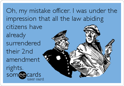 Oh, my mistake officer. I was under the
impression that all the law abiding
citizens have
already
surrendered
their 2nd
amendment
rights.