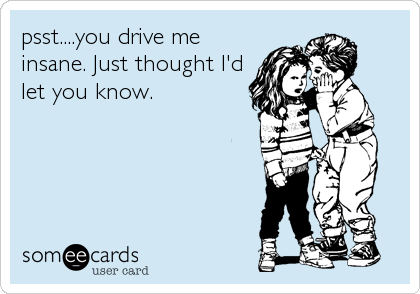 psst....you drive me
insane. Just thought I'd
let you know.