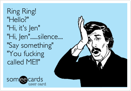 Ring Ring!
"Hello?"
"Hi, it's Jen"
"Hi, Jen"......silence....
"Say something"
"You fucking
called ME!!" 