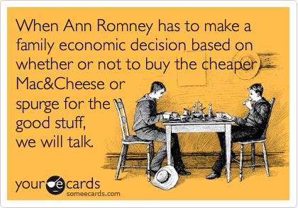 When Ann Romney has to make a family economic decision based on whether or not to buy the cheaper Mac&Cheese or
spurge for the
good stuff, 
we will talk.