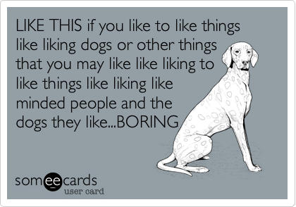 LIKE THIS if you like to like things like liking dogs or other things
that you may like like liking to
like things like liking like
minded people and the
dogs they like...BORING