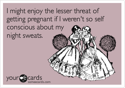I might enjoy the lesser threat of getting pregnant if I weren't so self conscious about my
night sweats.