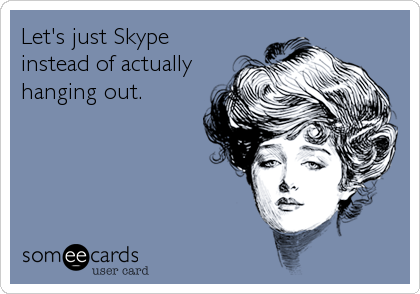 Let's just Skype
instead of actually
hanging out.