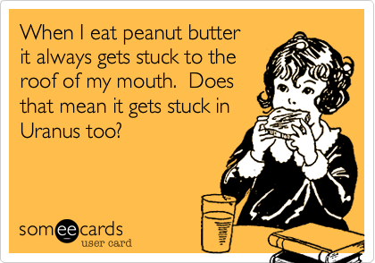 When I eat peanut butter
it always gets stuck to the
roof of my mouth.  Does
that mean it gets stuck in
Uranus too?  