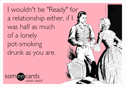 I wouldn't be "Ready" for
a relationship either, if I
was half as much
of a lonely
pot-smoking
drunk as you are.
