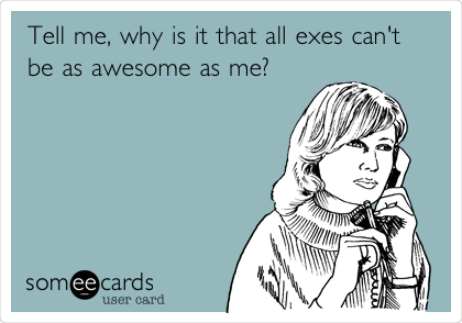 Tell me, why is it that all exes can't 
be as awesome as me?