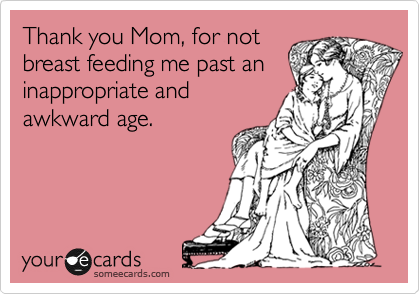 Thank you Mom, for not
breast feeding me past an
inappropriate and
awkward age. 