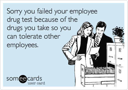 Sorry you failed your employee drug test because of the
drugs you take so you
can tolerate other
employees.