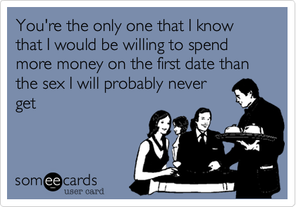 You're the only one that I know that I would be willing to spend more money on the first date than the sex I will probably never
get