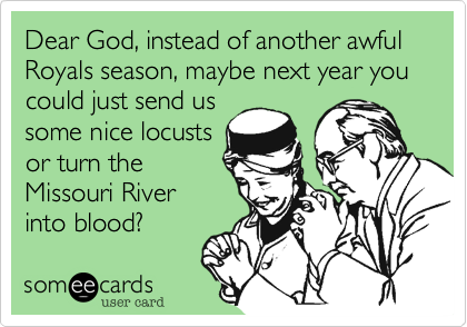 Dear God, instead of another awful Royals season, maybe next year you could just send us
some nice locusts
or turn the
Missouri River 
into blood?
