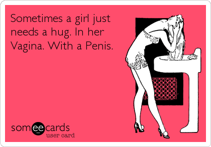 Sometimes a girl just
needs a hug. In her
Vagina. With a Penis.