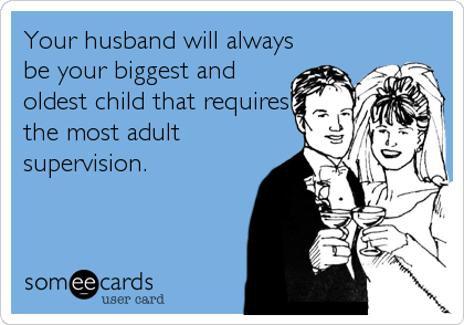 Your husband will always
be your biggest and
oldest child that requires
the most adult
supervision.