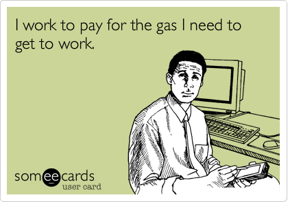 I work to pay for the gas needed to get to work.  