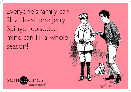 Everyone's family can
fill at least one Jerry
Spinger episode... 
mine can fill a whole
season!