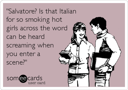 "Salvatore? Is that Italian
for so smoking hot 
girls across the word
can be heard
screaming when 
you enter a
scene?"