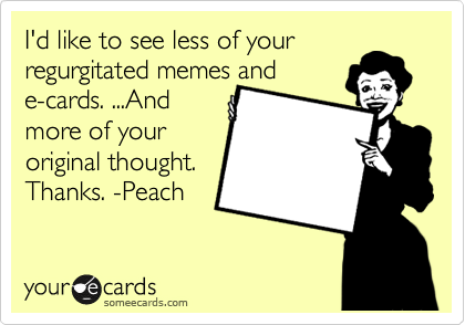 I'd like to see less of your
regurgitated memes and
e-cards. ...And
more of your
original thought.
Thanks. -Peach