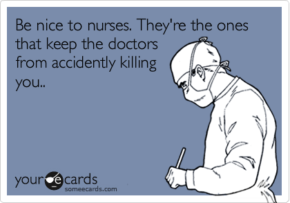 Be nice to nurses. They're the ones that keep the doctors
from accidently killing
you..