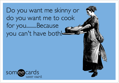 Do you want me skinny or
do you want me to cook
for you.........Because
you can't have both!