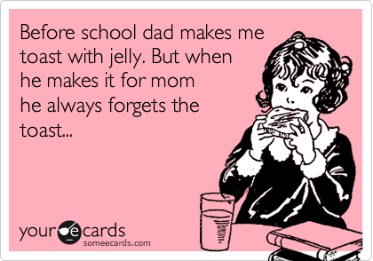 Before school dad makes me
toast with jelly. But when
he makes it for mom
he always forgets the
toast...